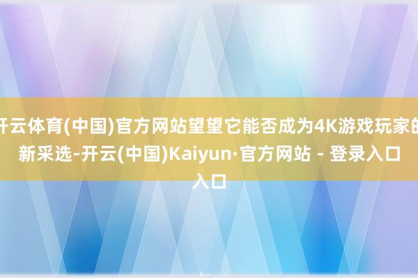 开云体育(中国)官方网站望望它能否成为4K游戏玩家的新采选-开云(中国)Kaiyun·官方网站 - 登录入口