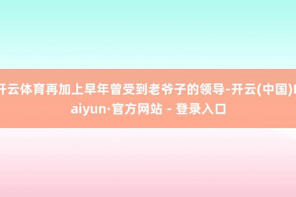 开云体育再加上早年曾受到老爷子的领导-开云(中国)Kaiyun·官方网站 - 登录入口