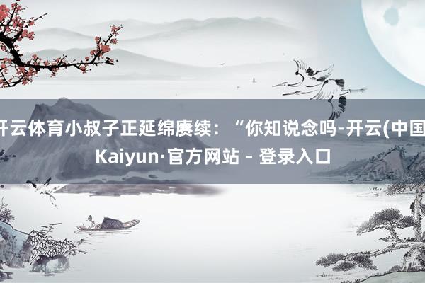 开云体育小叔子正延绵赓续：“你知说念吗-开云(中国)Kaiyun·官方网站 - 登录入口