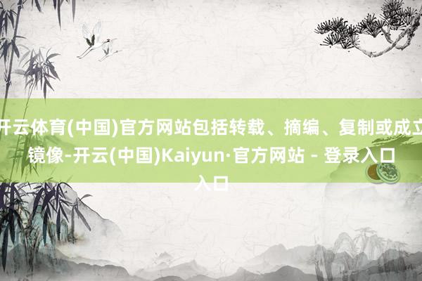 开云体育(中国)官方网站包括转载、摘编、复制或成立镜像-开云(中国)Kaiyun·官方网站 - 登录入口