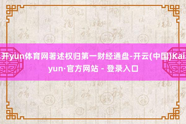 开yun体育网著述权归第一财经通盘-开云(中国)Kaiyun·官方网站 - 登录入口