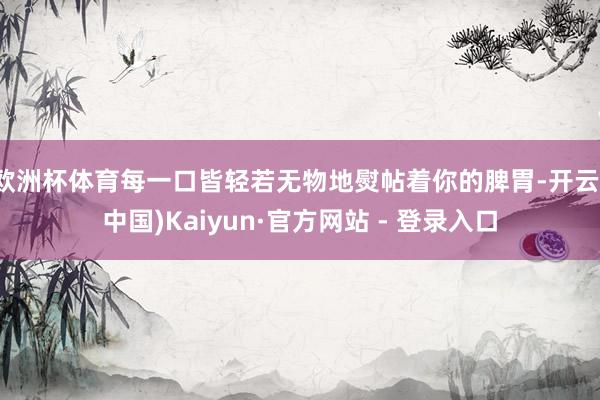 欧洲杯体育每一口皆轻若无物地熨帖着你的脾胃-开云(中国)Kaiyun·官方网站 - 登录入口
