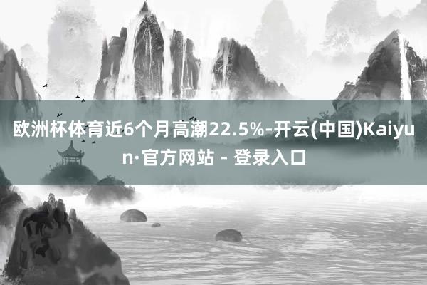 欧洲杯体育近6个月高潮22.5%-开云(中国)Kaiyun·官方网站 - 登录入口