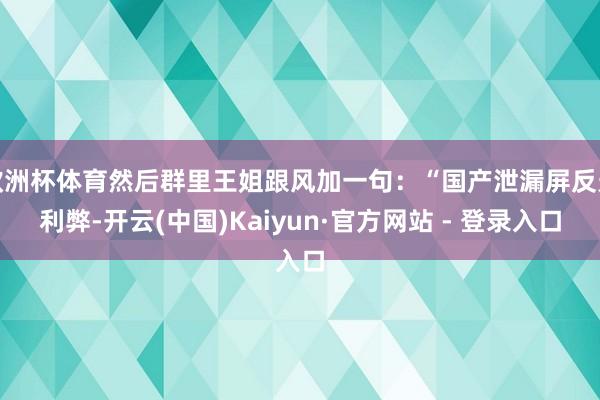 欧洲杯体育然后群里王姐跟风加一句：“国产泄漏屏反光利弊-开云(中国)Kaiyun·官方网站 - 登录入口