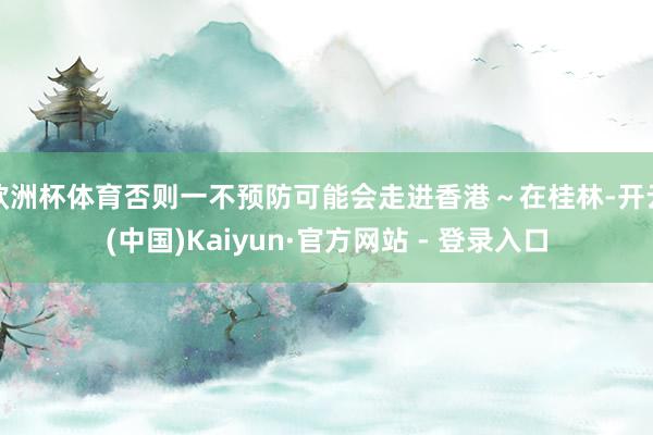 欧洲杯体育否则一不预防可能会走进香港～在桂林-开云(中国)Kaiyun·官方网站 - 登录入口