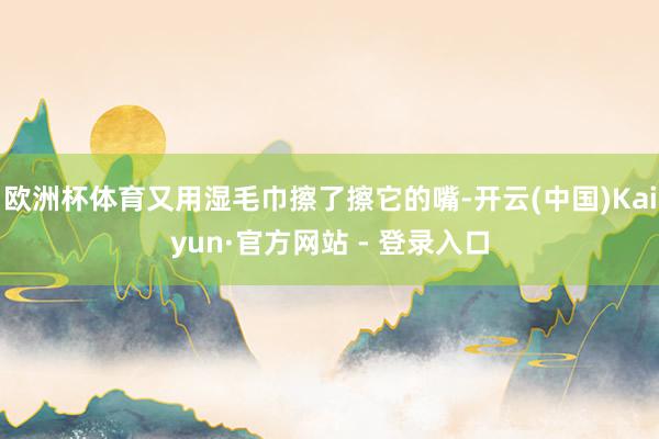 欧洲杯体育又用湿毛巾擦了擦它的嘴-开云(中国)Kaiyun·官方网站 - 登录入口
