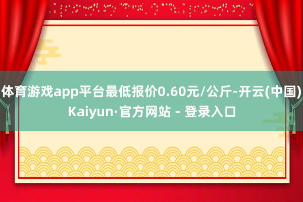 体育游戏app平台最低报价0.60元/公斤-开云(中国)Kaiyun·官方网站 - 登录入口