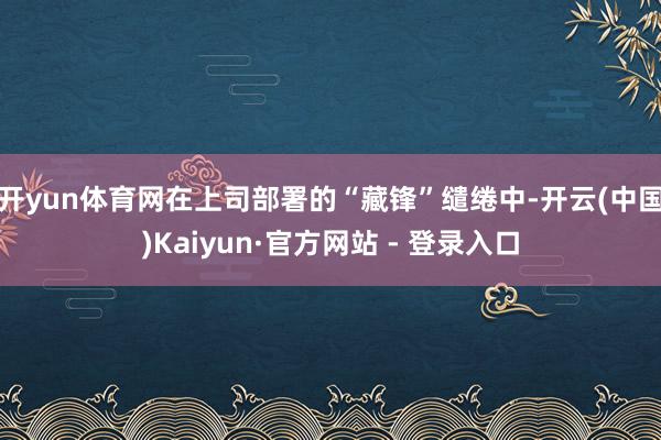 开yun体育网在上司部署的“藏锋”缱绻中-开云(中国)Kaiyun·官方网站 - 登录入口