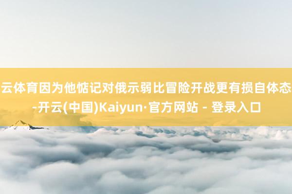 开云体育因为他惦记对俄示弱比冒险开战更有损自体态象-开云(中国)Kaiyun·官方网站 - 登录入口