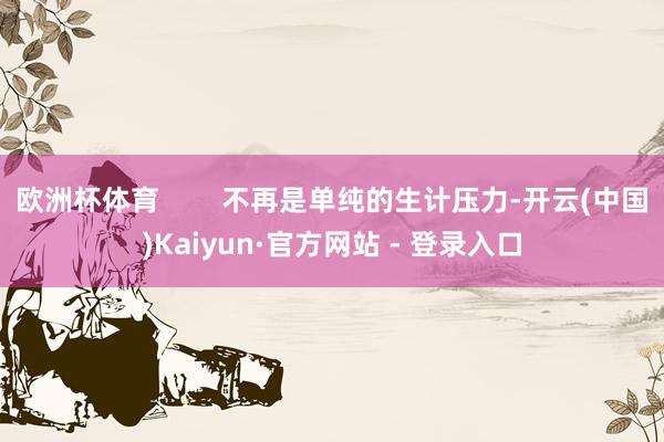 欧洲杯体育        不再是单纯的生计压力-开云(中国)Kaiyun·官方网站 - 登录入口