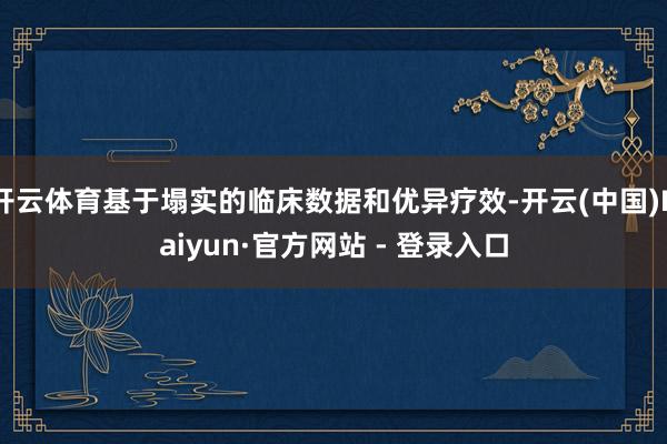 开云体育基于塌实的临床数据和优异疗效-开云(中国)Kaiyun·官方网站 - 登录入口
