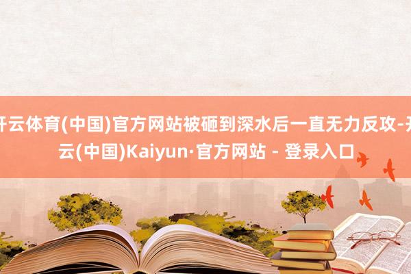 开云体育(中国)官方网站被砸到深水后一直无力反攻-开云(中国)Kaiyun·官方网站 - 登录入口