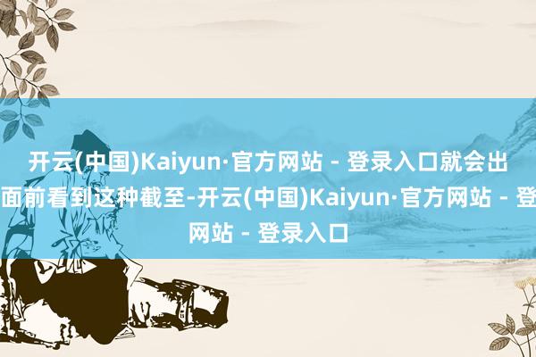 开云(中国)Kaiyun·官方网站 - 登录入口就会出现咱们面前看到这种截至-开云(中国)Kaiyun·官方网站 - 登录入口