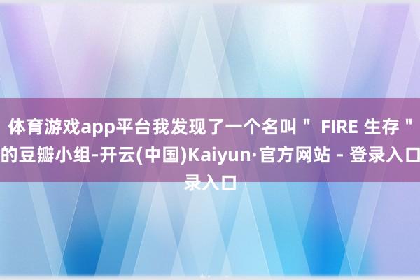 体育游戏app平台我发现了一个名叫＂ FIRE 生存＂的豆瓣小组-开云(中国)Kaiyun·官方网站 - 登录入口