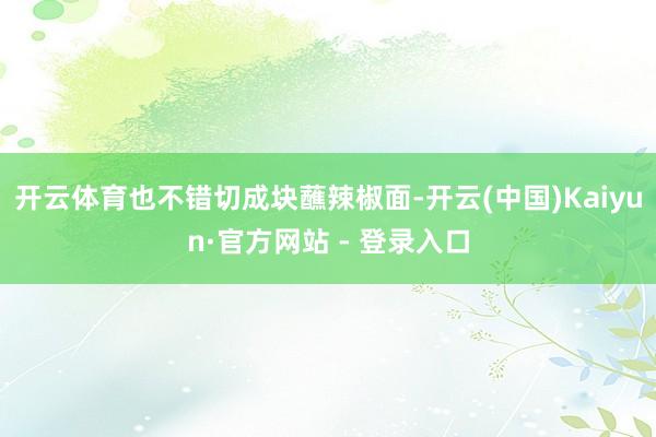 开云体育也不错切成块蘸辣椒面-开云(中国)Kaiyun·官方网站 - 登录入口