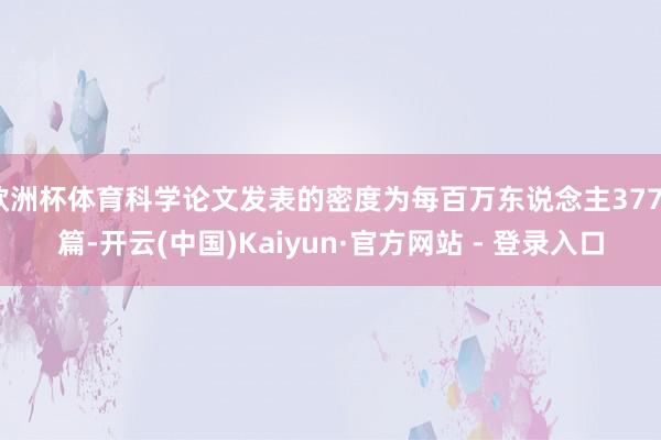欧洲杯体育科学论文发表的密度为每百万东说念主3775篇-开云(中国)Kaiyun·官方网站 - 登录入口