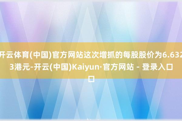 开云体育(中国)官方网站这次增抓的每股股价为6.6323港元-开云(中国)Kaiyun·官方网站 - 登录入口