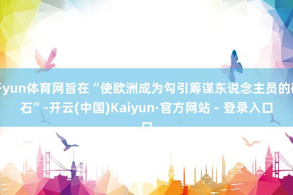 开yun体育网旨在“使欧洲成为勾引筹谋东说念主员的磁石”-开云(中国)Kaiyun·官方网站 - 登录入口