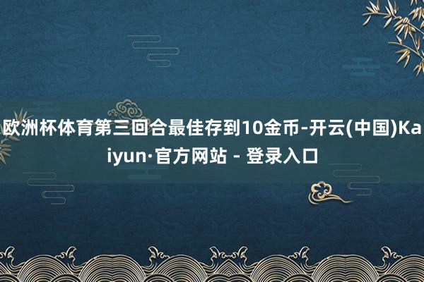 欧洲杯体育第三回合最佳存到10金币-开云(中国)Kaiyun·官方网站 - 登录入口