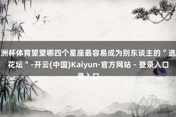 欧洲杯体育望望哪四个星座最容易成为别东谈主的＂逃匿花坛＂-开云(中国)Kaiyun·官方网站 - 登录入口
