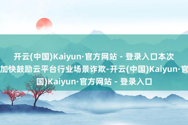 开云(中国)Kaiyun·官方网站 - 登录入口本次发即将有益于公司加快鼓励云平台行业场景诈欺-开云(中国)Kaiyun·官方网站 - 登录入口