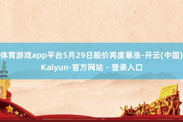 体育游戏app平台5月29日股价再度暴涨-开云(中国)Kaiyun·官方网站 - 登录入口