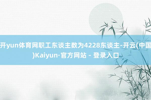 开yun体育网职工东谈主数为4228东谈主-开云(中国)Kaiyun·官方网站 - 登录入口