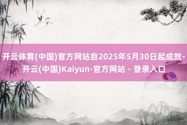 开云体育(中国)官方网站自2025年5月30日起成效-开云(中国)Kaiyun·官方网站 - 登录入口