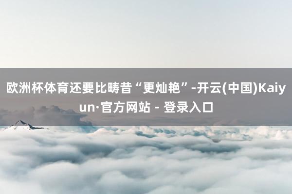 欧洲杯体育还要比畴昔“更灿艳”-开云(中国)Kaiyun·官方网站 - 登录入口