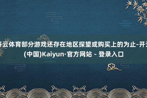 开云体育部分游戏还存在地区探望或购买上的为止-开云(中国)Kaiyun·官方网站 - 登录入口