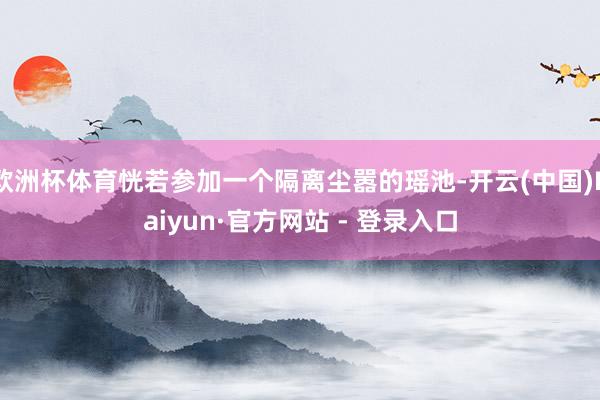 欧洲杯体育恍若参加一个隔离尘嚣的瑶池-开云(中国)Kaiyun·官方网站 - 登录入口