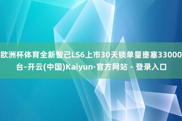 欧洲杯体育全新智己LS6上市30天锁单量壅塞33000台-开云(中国)Kaiyun·官方网站 - 登录入口