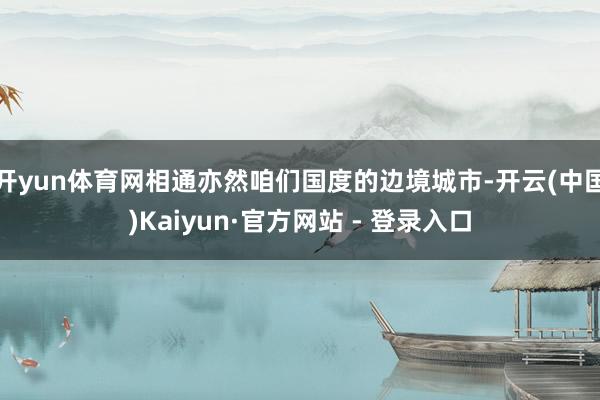 开yun体育网相通亦然咱们国度的边境城市-开云(中国)Kaiyun·官方网站 - 登录入口