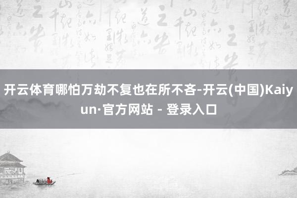 开云体育哪怕万劫不复也在所不吝-开云(中国)Kaiyun·官方网站 - 登录入口