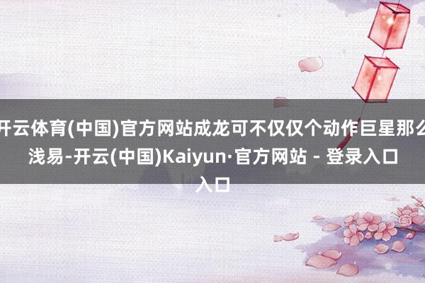 开云体育(中国)官方网站成龙可不仅仅个动作巨星那么浅易-开云(中国)Kaiyun·官方网站 - 登录入口