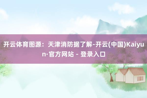 开云体育图源：天津消防据了解-开云(中国)Kaiyun·官方网站 - 登录入口