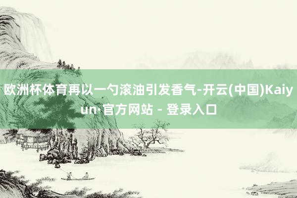 欧洲杯体育再以一勺滚油引发香气-开云(中国)Kaiyun·官方网站 - 登录入口