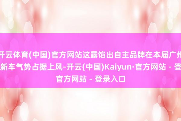 开云体育(中国)官方网站这露馅出自主品牌在本届广州车展的新车气势占据上风-开云(中国)Kaiyun·官方网站 - 登录入口