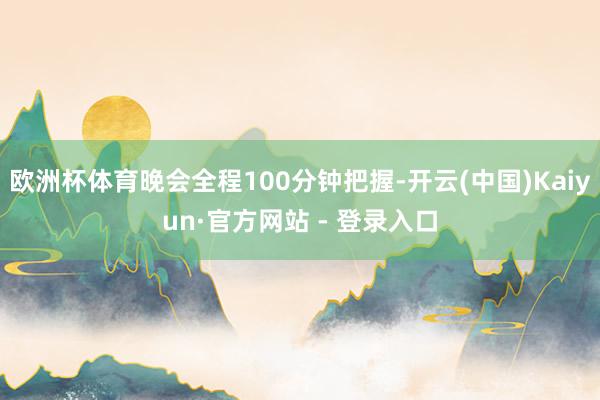 欧洲杯体育晚会全程100分钟把握-开云(中国)Kaiyun·官方网站 - 登录入口