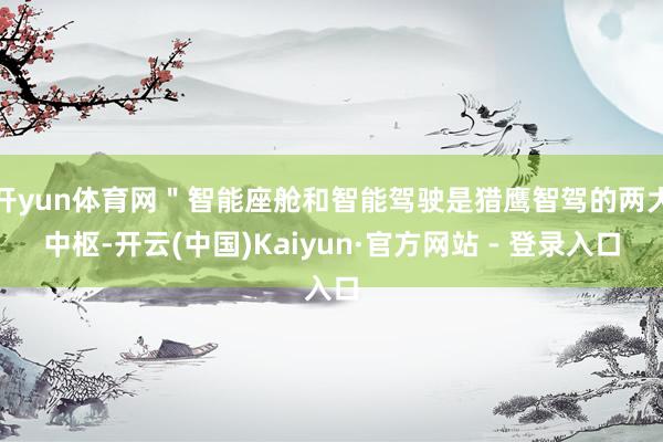 开yun体育网＂智能座舱和智能驾驶是猎鹰智驾的两大中枢-开云(中国)Kaiyun·官方网站 - 登录入口