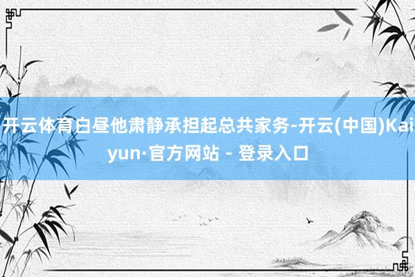 开云体育白昼他肃静承担起总共家务-开云(中国)Kaiyun·官方网站 - 登录入口