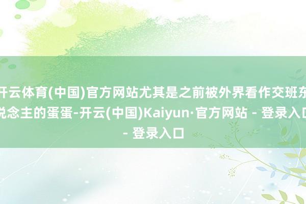 开云体育(中国)官方网站尤其是之前被外界看作交班东说念主的蛋蛋-开云(中国)Kaiyun·官方网站 - 登录入口
