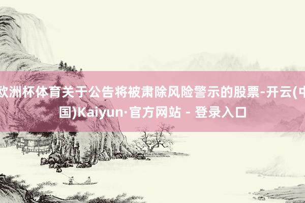 欧洲杯体育关于公告将被肃除风险警示的股票-开云(中国)Kaiyun·官方网站 - 登录入口