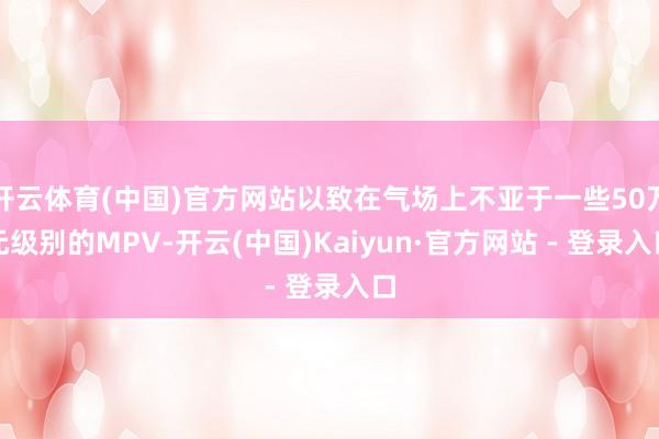 开云体育(中国)官方网站以致在气场上不亚于一些50万元级别的MPV-开云(中国)Kaiyun·官方网站 - 登录入口