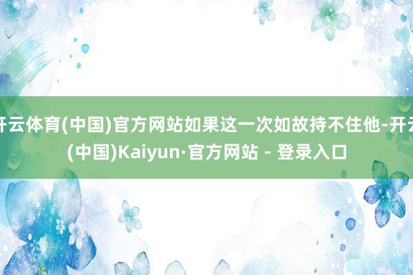 开云体育(中国)官方网站如果这一次如故持不住他-开云(中国)Kaiyun·官方网站 - 登录入口