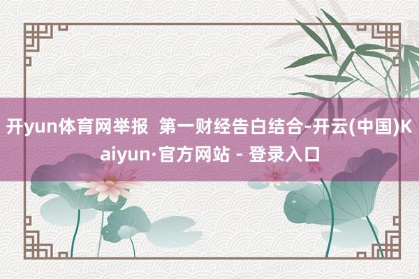 开yun体育网举报  第一财经告白结合-开云(中国)Kaiyun·官方网站 - 登录入口