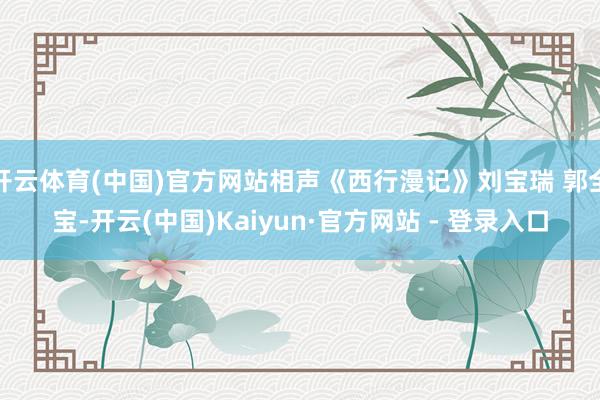 开云体育(中国)官方网站相声《西行漫记》刘宝瑞 郭全宝-开云(中国)Kaiyun·官方网站 - 登录入口
