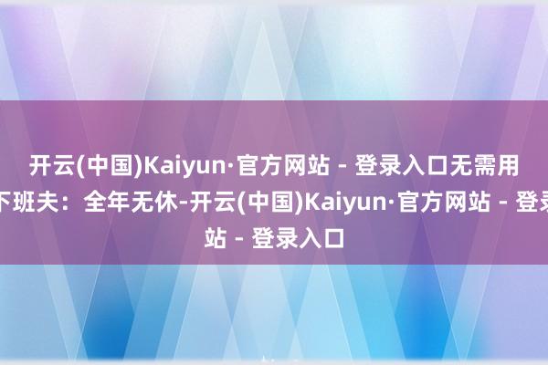 开云(中国)Kaiyun·官方网站 - 登录入口无需用度开下班夫：全年无休-开云(中国)Kaiyun·官方网站 - 登录入口