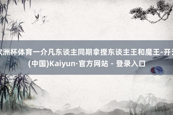 欧洲杯体育一介凡东谈主同期拿捏东谈主王和魔王-开云(中国)Kaiyun·官方网站 - 登录入口