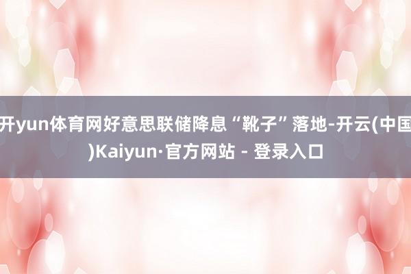 开yun体育网好意思联储降息“靴子”落地-开云(中国)Kaiyun·官方网站 - 登录入口